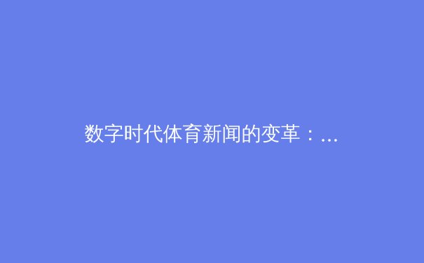 数字时代体育新闻的变革：从传统报道到沉浸式体验的深度解析
